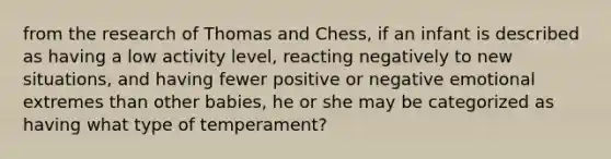 from the research of Thomas and Chess, if an infant is described as having a low activity level, reacting negatively to new situations, and having fewer positive or negative emotional extremes than other babies, he or she may be categorized as having what type of temperament?