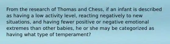 From the research of Thomas and Chess, if an infant is described as having a low activity level, reacting negatively to new situations, and having fewer positive or negative emotional extremes than other babies, he or she may be categorized as having what type of temperament?