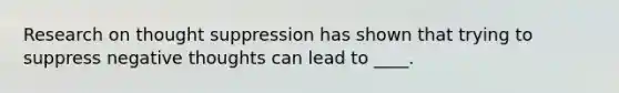 Research on thought suppression has shown that trying to suppress negative thoughts can lead to ____.