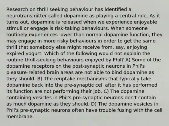 Research on thrill seeking behaviour has identified a neurotransmitter called dopamine as playing a central role. As it turns out, dopamine is released when we experience enjoyable stimuli or engage is risk-taking behaviours. When someone routinely experiences lower than normal dopamine function, they may engage in more risky behaviours in order to get the same thrill that somebody else might receive from, say, enjoying expired yogurt. Which of the following would not explain the routine thrill-seeking behaviours enjoyed by Phil? A) Some of the dopamine receptors on the post-synaptic neurons in Phil's pleasure-related brain areas are not able to bind dopamine as they should. B) The reuptake mechanisms that typically take dopamine back into the pre-synaptic cell after it has performed its function are not performing their job. C) The dopamine containing vesicles in Phil's pre-synaptic neurons don't contain as much dopamine as they should. D) The dopamine vesicles in Phil's pre-synaptic neurons often have trouble fusing with the cell membrane.