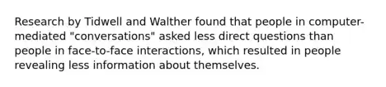 Research by Tidwell and Walther found that people in computer-mediated "conversations" asked less direct questions than people in face-to-face interactions, which resulted in people revealing less information about themselves.