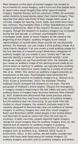 Most research on the topic of mental imagery has tended to focus heavily on visual imagery, and it turns out that people tend to report more visual imagery than other types of mental imagery. Stephen Kosslyn and his coauthors (1990), for example, asked students to keep diaries about their mental imagery. They reported that about two-thirds of their images were visual. In contrast, images for hearing, touch, taste, and smell were much less common. Psychologists show a similar lopsidedness in their research preferences. Most of the research focuses on visual imagery, though the research on auditory imagery has increased during the last decade. In contrast, psychologists rarely investigate smell, taste, or touch imagery. As we noted at the beginning of this chapter, auditory imagery is our mental representation of sounds when these sounds are not physically present. For example, can you create a vivid auditory image of a close friend's laughter? Can you create a vivid auditory image for the first few bars of a favorite song? What other categories of auditory images can you create in your "mind's ear"? We can typically identify a variety of "environmental sounds," even though we might not use that particular term. For example, can you create an auditory image of the whining sound made by an almost-dead car battery? In addition, we typically have auditory imagery for the distinctive noises made by a variety of animals (Wu et al., 2006). This section on auditory imagery provides an introduction to the topic. Psychologists have lamented the relative lack of research on auditory imagery (e.g., Kosslyn et al., 2010; Vuvan & Schmuckler, 2011). For example, Timothy Hubbard (2010) reviewed the research on the topic. The first paragraph of Hubbard's article begins, "Despite the resurgence in imagery research beginning in the late 1960s and early 1970s, auditory forms of imagery have received relatively little interest" (p. 302). Hubbard also discovered that some previous articles had claimed that they had found evidence of auditory imagery, but the evidence was not convincing. As you know from the studies on visual imagery, the research methods need to be carefully designed to demonstrate clear-cut evidence of mental imagery. Is auditory imagery less vivid than visual imagery? Rubin and Berentsen (2009) asked people in the United States and Denmark to recall an event from their life and rate its vividness. In both countries, people reported higher imagery ratings for visual imagery than for auditory imagery. Even so, the relative lack of research on auditory imagery is puzzling. Researchers have explored some characteristics of auditory imagery such as loudness (e.g., Hubbard, 2010; Vuvan & Schmuckler, 2011). In this section, we will briefly consider two topics that have clear implications for mental imagery: (1) auditory imagery and pitch and (2) auditory imagery and timbre.