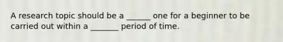 A research topic should be a ______ one for a beginner to be carried out within a _______ period of time.