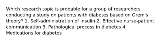 Which research topic is probable for a group of researchers conducting a study on patients with diabetes based on Orem's theory? 1. Self-administration of insulin 2. Effective nurse-patient communication 3. Pathological process in diabetes 4. Medications for diabetes