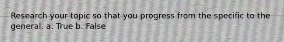 Research your topic so that you progress from the specific to the general.​ a. True b. False