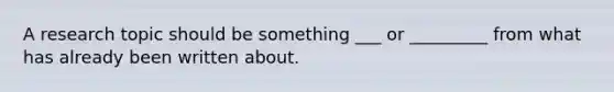 A research topic should be something ___ or _________ from what has already been written about.