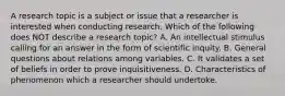 A research topic is a subject or issue that a researcher is interested when conducting research. Which of the following does NOT describe a research topic? A. An intellectual stimulus calling for an answer in the form of scientific inquity. B. General questions about relations among variables. C. It validates a set of beliefs in order to prove inquisitiveness. D. Characteristics of phenomenon which a researcher should undertoke.