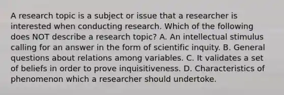 A research topic is a subject or issue that a researcher is interested when conducting research. Which of the following does NOT describe a research topic? A. An intellectual stimulus calling for an answer in the form of scientific inquity. B. General questions about relations among variables. C. It validates a set of beliefs in order to prove inquisitiveness. D. Characteristics of phenomenon which a researcher should undertoke.