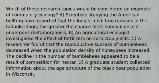 Which of these research topics would be considered an example of community ecology? A) Scientists studying the American bullfrog have reported that the longer a bullfrog remains in the tadpole stage, the greater the chance of its survival once it undergoes metamorphosis. B) An agricultural ecologist investigated the effect of fertilizers on corn crop yields. C) A researcher found that the reproductive success of bumblebees decreased when the population density of honeybees increased. The decline in the number of bumblebees appeared to be a result of competition for nectar. D) A graduate student collected information about the age structure of the black bear population in Wisconsin.