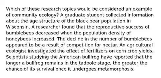 Which of these research topics would be considered an example of community ecology? A graduate student collected information about the age structure of the black bear population in Wisconsin. A researcher found that the reproductive success of bumblebees decreased when the population density of honeybees increased. The decline in the number of bumblebees appeared to be a result of competition for nectar. An agricultural ecologist investigated the effect of fertilizers on corn crop yields. Scientists studying the American bullfrog have reported that the longer a bullfrog remains in the tadpole stage, the greater the chance of its survival once it undergoes metamorphosis.