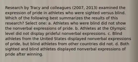 Research by Tracy and colleagues (2007, 2013) examined the expression of pride in athletes who were sighted versus blind. Which of the following best summarizes the results of this research? Select one: a. Athletes who were blind did not show the nonverbal expressions of pride. b. Athletes at the Olympic level did not display prideful nonverbal expressions. c. Blind athletes from the United States displayed nonverbal expressions of pride, but blind athletes from other countries did not. d. Both sighted and blind athletes displayed nonverbal expressions of pride after winning.