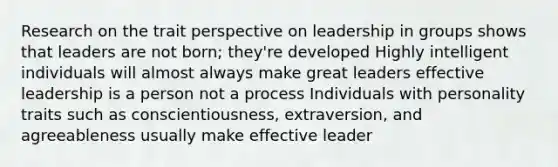 ​Research on the trait perspective on leadership in groups shows that ​leaders are not born; they're developed ​Highly intelligent individuals will almost always make great leaders ​effective leadership is a person not a process ​Individuals with personality traits such as conscientiousness, extraversion, and agreeableness usually make effective leader