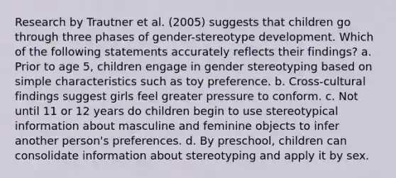 Research by Trautner et al. (2005) suggests that children go through three phases of gender-stereotype development. Which of the following statements accurately reflects their findings? a. Prior to age 5, children engage in gender stereotyping based on simple characteristics such as toy preference. b. Cross-cultural findings suggest girls feel greater pressure to conform. c. Not until 11 or 12 years do children begin to use stereotypical information about masculine and feminine objects to infer another person's preferences. d. By preschool, children can consolidate information about stereotyping and apply it by sex.