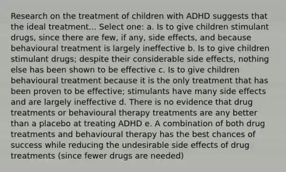 Research on the treatment of children with ADHD suggests that the ideal treatment... Select one: a. Is to give children stimulant drugs, since there are few, if any, side effects, and because behavioural treatment is largely ineffective b. Is to give children stimulant drugs; despite their considerable side effects, nothing else has been shown to be effective c. Is to give children behavioural treatment because it is the only treatment that has been proven to be effective; stimulants have many side effects and are largely ineffective d. There is no evidence that drug treatments or behavioural therapy treatments are any better than a placebo at treating ADHD e. A combination of both drug treatments and behavioural therapy has the best chances of success while reducing the undesirable side effects of drug treatments (since fewer drugs are needed)