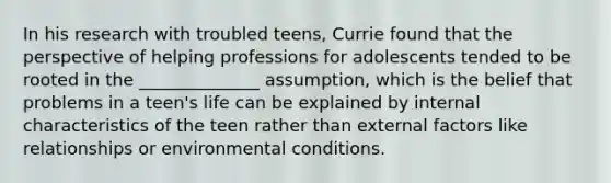 In his research with troubled teens, Currie found that the perspective of helping professions for adolescents tended to be rooted in the ______________ assumption, which is the belief that problems in a teen's life can be explained by internal characteristics of the teen rather than external factors like relationships or environmental conditions.