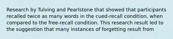 Research by Tulving and Pearlstone that showed that participants recalled twice as many words in the cued-recall condition, when compared to the free-recall condition. This research result led to the suggestion that many instances of forgetting result from