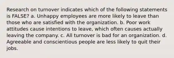 Research on turnover indicates which of the following statements is FALSE? a. Unhappy employees are more likely to leave than those who are satisfied with the organization. b. Poor work attitudes cause intentions to leave, which often causes actually leaving the company. c. All turnover is bad for an organization. d. Agreeable and conscientious people are less likely to quit their jobs.