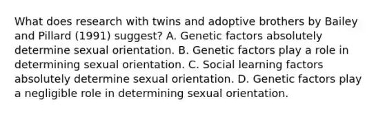 What does research with twins and adoptive brothers by Bailey and Pillard (1991) suggest? A. Genetic factors absolutely determine sexual orientation. B. Genetic factors play a role in determining sexual orientation. C. Social learning factors absolutely determine sexual orientation. D. Genetic factors play a negligible role in determining sexual orientation.