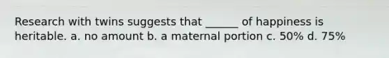 Research with twins suggests that ______ of happiness is heritable. a. no amount b. a maternal portion c. 50% d. 75%