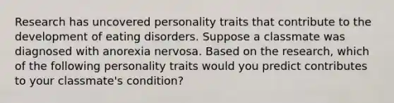 Research has uncovered personality traits that contribute to the development of eating disorders. Suppose a classmate was diagnosed with anorexia nervosa. Based on the research, which of the following personality traits would you predict contributes to your classmate's condition?