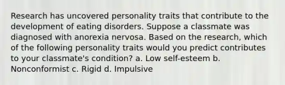 Research has uncovered personality traits that contribute to the development of eating disorders. Suppose a classmate was diagnosed with anorexia nervosa. Based on the research, which of the following personality traits would you predict contributes to your classmate's condition? a. Low self-esteem b. Nonconformist c. Rigid d. Impulsive