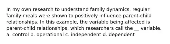 In my own research to understand family dynamics, regular family meals were shown to positively influence parent-child relationships. In this example, the variable being affected is parent-child relationships, which researchers call the __ variable. a. control b. operational c. independent d. dependent