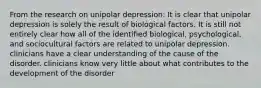 From the research on unipolar depression: It is clear that unipolar depression is solely the result of biological factors. It is still not entirely clear how all of the identified biological, psychological, and sociocultural factors are related to unipolar depression. clinicians have a clear understanding of the cause of the disorder. clinicians know very little about what contributes to the development of the disorder