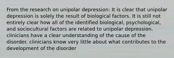 From the research on unipolar depression: It is clear that unipolar depression is solely the result of biological factors. It is still not entirely clear how all of the identified biological, psychological, and sociocultural factors are related to unipolar depression. clinicians have a clear understanding of the cause of the disorder. clinicians know very little about what contributes to the development of the disorder