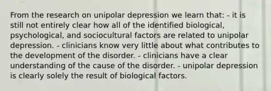 From the research on unipolar depression we learn that: - it is still not entirely clear how all of the identified biological, psychological, and sociocultural factors are related to unipolar depression. - clinicians know very little about what contributes to the development of the disorder. - clinicians have a clear understanding of the cause of the disorder. - unipolar depression is clearly solely the result of biological factors.