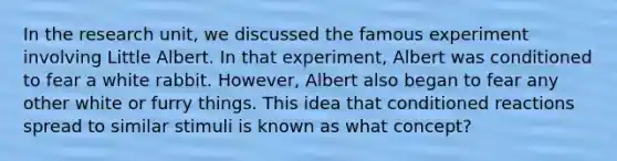 In the research unit, we discussed the famous experiment involving Little Albert. In that experiment, Albert was conditioned to fear a white rabbit. However, Albert also began to fear any other white or furry things. This idea that conditioned reactions spread to similar stimuli is known as what concept?