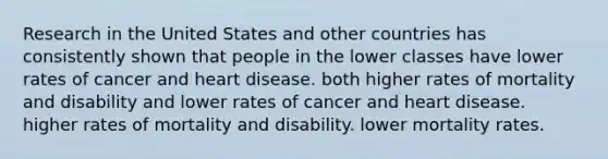 Research in the United States and other countries has consistently shown that people in the lower classes have lower rates of cancer and heart disease. both higher rates of mortality and disability and lower rates of cancer and heart disease. higher rates of mortality and disability. lower mortality rates.