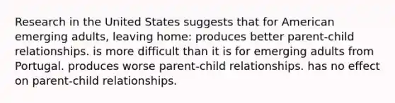 Research in the United States suggests that for American emerging adults, leaving home: produces better parent-child relationships. is more difficult than it is for emerging adults from Portugal. produces worse parent-child relationships. has no effect on parent-child relationships.