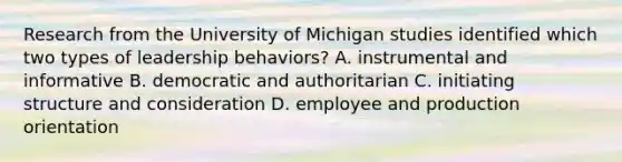 Research from the University of Michigan studies identified which two types of leadership behaviors? A. instrumental and informative B. democratic and authoritarian C. initiating structure and consideration D. employee and production orientation