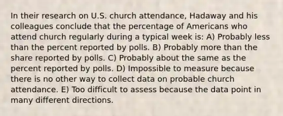 In their research on U.S. church attendance, Hadaway and his colleagues conclude that the percentage of Americans who attend church regularly during a typical week is: A) Probably less than the percent reported by polls. B) Probably more than the share reported by polls. C) Probably about the same as the percent reported by polls. D) Impossible to measure because there is no other way to collect data on probable church attendance. E) Too difficult to assess because the data point in many different directions.