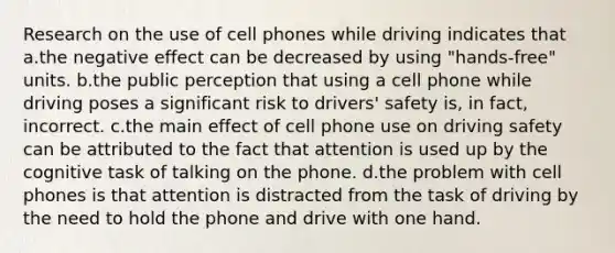 Research on the use of cell phones while driving indicates that a.the negative effect can be decreased by using "hands-free" units. b.the public perception that using a cell phone while driving poses a significant risk to drivers' safety is, in fact, incorrect. c.the main effect of cell phone use on driving safety can be attributed to the fact that attention is used up by the cognitive task of talking on the phone. d.the problem with cell phones is that attention is distracted from the task of driving by the need to hold the phone and drive with one hand.