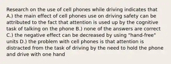 Research on the use of cell phones while driving indicates that A.) the main effect of cell phones use on driving safety can be attributed to the fact that attention is used up by the cognitive task of talking on the phone B.) none of the answers are correct C.) the negative effect can be decreased by using "hand-free" units D.) the problem with cell phones is that attention is distracted from the task of driving by the need to hold the phone and drive with one hand