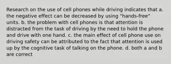 Research on the use of cell phones while driving indicates that a. the negative effect can be decreased by using "hands-free" units. b. the problem with cell phones is that attention is distracted from the task of driving by the need to hold the phone and drive with one hand. c. the main effect of cell phone use on driving safety can be attributed to the fact that attention is used up by the cognitive task of talking on the phone. d. both a and b are correct