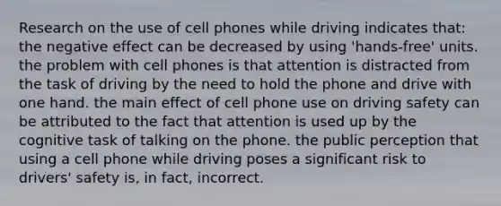 Research on the use of cell phones while driving indicates that: the negative effect can be decreased by using 'hands-free' units. the problem with cell phones is that attention is distracted from the task of driving by the need to hold the phone and drive with one hand. the main effect of cell phone use on driving safety can be attributed to the fact that attention is used up by the cognitive task of talking on the phone. the public perception that using a cell phone while driving poses a significant risk to drivers' safety is, in fact, incorrect.