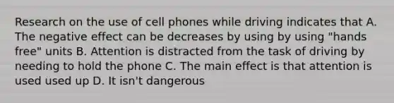 Research on the use of cell phones while driving indicates that A. The negative effect can be decreases by using by using "hands free" units B. Attention is distracted from the task of driving by needing to hold the phone C. The main effect is that attention is used used up D. It isn't dangerous