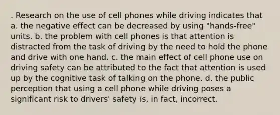 . Research on the use of cell phones while driving indicates that a. the negative effect can be decreased by using "hands-free" units. b. the problem with cell phones is that attention is distracted from the task of driving by the need to hold the phone and drive with one hand. c. the main effect of cell phone use on driving safety can be attributed to the fact that attention is used up by the cognitive task of talking on the phone. d. the public perception that using a cell phone while driving poses a significant risk to drivers' safety is, in fact, incorrect.