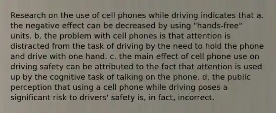 Research on the use of cell phones while driving indicates that a. the negative effect can be decreased by using "hands-free" units. b. the problem with cell phones is that attention is distracted from the task of driving by the need to hold the phone and drive with one hand. c. the main effect of cell phone use on driving safety can be attributed to the fact that attention is used up by the cognitive task of talking on the phone. d. the public perception that using a cell phone while driving poses a significant risk to drivers' safety is, in fact, incorrect.