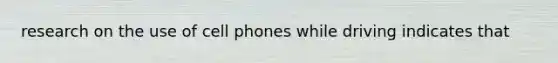 research on the use of cell phones while driving indicates that