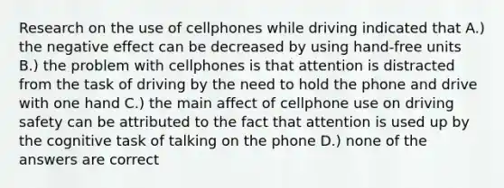 Research on the use of cellphones while driving indicated that A.) the negative effect can be decreased by using hand-free units B.) the problem with cellphones is that attention is distracted from the task of driving by the need to hold the phone and drive with one hand C.) the main affect of cellphone use on driving safety can be attributed to the fact that attention is used up by the cognitive task of talking on the phone D.) none of the answers are correct