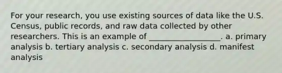 For your research, you use existing sources of data like the U.S. Census, public records, and raw data collected by other researchers. This is an example of __________________. a. primary analysis b. tertiary analysis c. secondary analysis d. manifest analysis