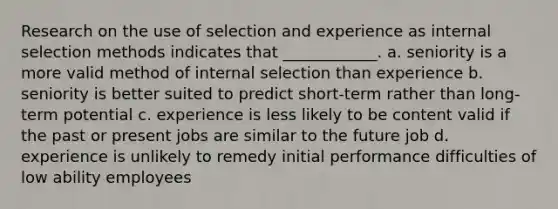 Research on the use of selection and experience as internal selection methods indicates that ____________. a. seniority is a more valid method of internal selection than experience b. seniority is better suited to predict short-term rather than long-term potential c. experience is less likely to be content valid if the past or present jobs are similar to the future job d. experience is unlikely to remedy initial performance difficulties of low ability employees