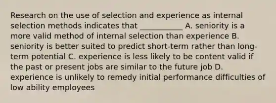 Research on the use of selection and experience as internal selection methods indicates that ___________ A. seniority is a more valid method of internal selection than experience B. seniority is better suited to predict short-term rather than long-term potential C. experience is less likely to be content valid if the past or present jobs are similar to the future job D. experience is unlikely to remedy initial performance difficulties of low ability employees