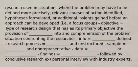 research used in situations where the problem may have to be defined more precisely, relevant courses of action identified, hypotheses formulated, or additional insights gained before an approach can be developed (i.e. a focus group) - objective = Type of research design that has as its primary objective the provision of ____________ into and comprehension of the problem situation confronting the researcher - info = ____________ defined - research process = ____________and unstructured - sample = ___________and nonrepresentative - data = ______________ or ________________ - findings = __________________ - followed by conclusive research ex) personal interview with industry experts.