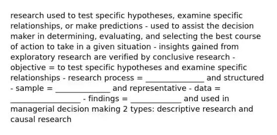 research used to test specific hypotheses, examine specific relationships, or make predictions - used to assist the decision maker in determining, evaluating, and selecting the best course of action to take in a given situation - insights gained from exploratory research are verified by conclusive research - objective = to test specific hypotheses and examine specific relationships - research process = _______________ and structured - sample = ______________ and representative - data = __________________ - findings = _____________ and used in managerial decision making 2 types: descriptive research and causal research