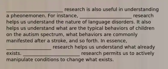 ________________________ research is also useful in understanding a pheonemonen. For instance, ______________________ research helps us understand the nature of language disorders. It also helps us understand what are the typical behaviors of children on the autism spectrum, what behaviors are commonly manifested after a stroke, and so forth. In essence, ___________________ research helps us understand what already exists. ________________________ research permits us to actively manipulate conditions to change what exists.