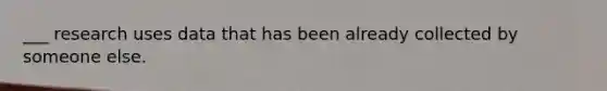 ___ research uses data that has been already collected by someone else.